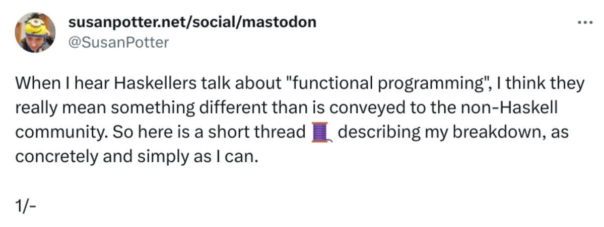 @SusanPotter said: &lsquo;When I hear Haskellers talk about &ldquo;functional programming&rdquo;, I think they really mean something different than is conveyed to the non-Haskell community. So here is a short thread 🧵 describing my breakdown, as concretely and simply as I can.&rsquo; on Oct 2, 2021
