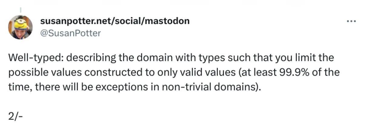 @SusanPotter said: Well-typed: describing the domain with types such that you limit the possible values constructed to only valid values (at least 99.9% of the time, there will be exceptions in non-trivial domains).